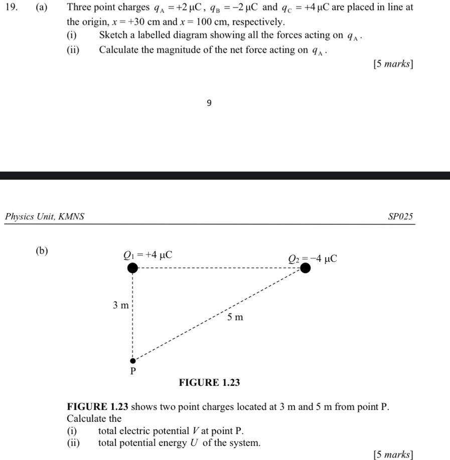 Three point charges q_A=+2mu C,q_B=-2mu C and q_c=+4mu C are placed in line at
the origin, x=+30cm and x=100cm , respectively.
(i) Sketch a labelled diagram showing all the forces acting on q_A.
(ii) Calculate the magnitude of the net force acting on q_A.
[5 marks]
9
Physics Unit, KMNS SP025
(b)
FIGURE 1.23 shows two point charges located at 3 m and 5 m from point P.
Calculate the
(i) total electric potential ◤ at point P.
(ii) total potential energy U of the system.
[5 marks]