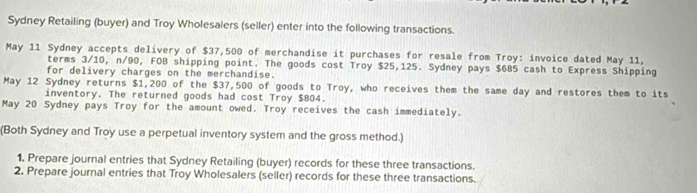 Sydney Retailing (buyer) and Troy Wholesalers (seller) enter into the following transactions. 
May 11 Sydney accepts delivery of $37,500 of merchandise it purchases for resale from Troy: invoice dated May 11, 
terms 3/10, n/90, FOB shipping point. The goods cost Troy $25,125. Sydney pays $685 cash to Express Shipping 
for delivery charges on the merchandise. 
May 12 Sydney returns $1,200 of the $37,500 of goods to Troy, who receives them the same day and restores them to its 
inventory. The returned goods had cost Troy $804. 
May 20 Sydney pays Troy for the amount owed. Troy receives the cash immediately. 
(Both Sydney and Troy use a perpetual inventory system and the gross method.) 
1. Prepare journal entries that Sydney Retailing (buyer) records for these three transactions. 
2. Prepare journal entries that Troy Wholesalers (seller) records for these three transactions.