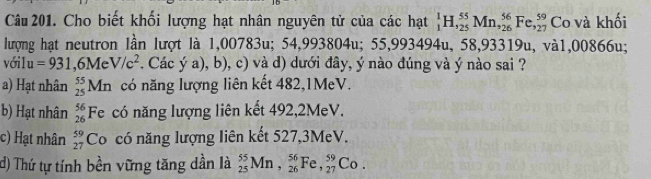 Cho biết khối lượng hạt nhân nguyên tử của các hạt _1^(1H, _(25)^(55)Mn, _(26)^(56)Fe,_(27)^(59) Co và khối
lượng hạt neutron lần lượt là 1,00783u; 54,993 8041 u; 55,993494u, 58,93319u, và1, 00866u;
vớilu u =931,6MeV/c^2). Các ý a), b), c) và d) dưới đây, ý nào đúng và ý nào sai ?
a) Hạt nhân _(25)^(55)Mn có năng lượng liên kết 482, 1MeV.
b) Hạt nhân beginarrayr 56 26endarray F e có năng lượng liên kết 492, 2MeV.
c) Hạt nhân beginarrayr 59 27endarray Co có năng lượng liên kết 527, 3MeV.
d) Thứ tự tính bền vững tăng dần là _(25)^(55)Mn, _(26)^(56)Fe, _(27)^(59)Co.