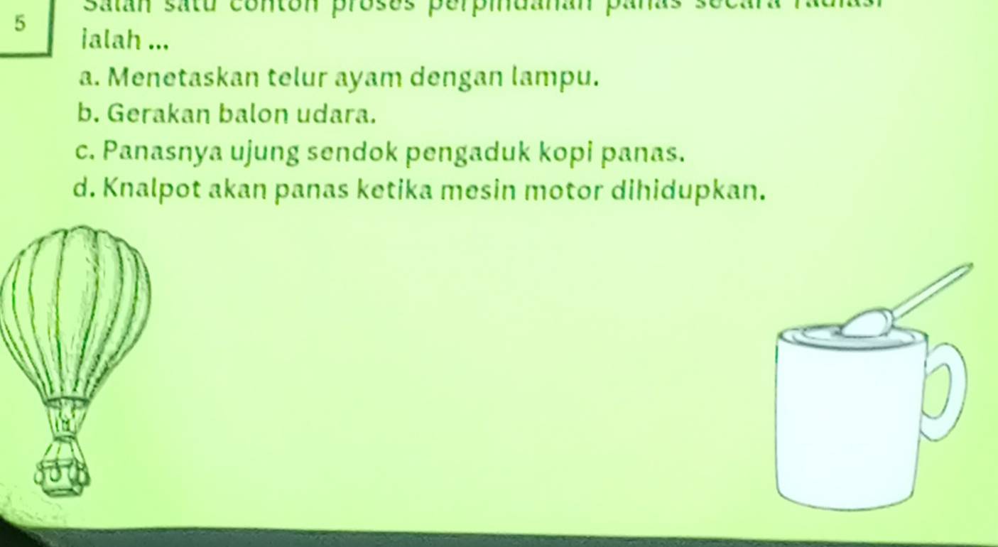 satan satu conton proses perpidanan pa
jalah ...
a. Menetaskan telur ayam dengan lampu.
b. Gerakan balon udara.
c. Panasnya ujung sendok pengaduk kopi panas.
d. Knalpot akan panas ketika mesin motor dihidupkan.