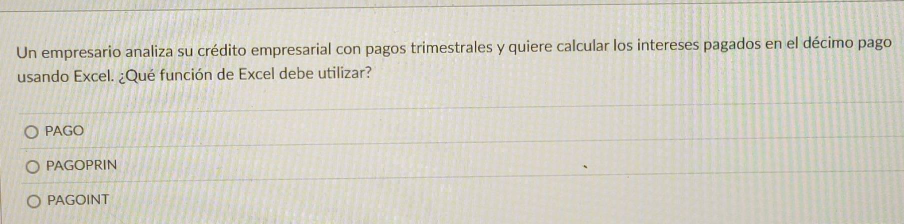 Un empresario analiza su crédito empresarial con pagos trimestrales y quiere calcular los intereses pagados en el décimo pago
usando Excel. ¿Qué función de Excel debe utilizar?
PAGO
PAGOPRIN
PAGOINT