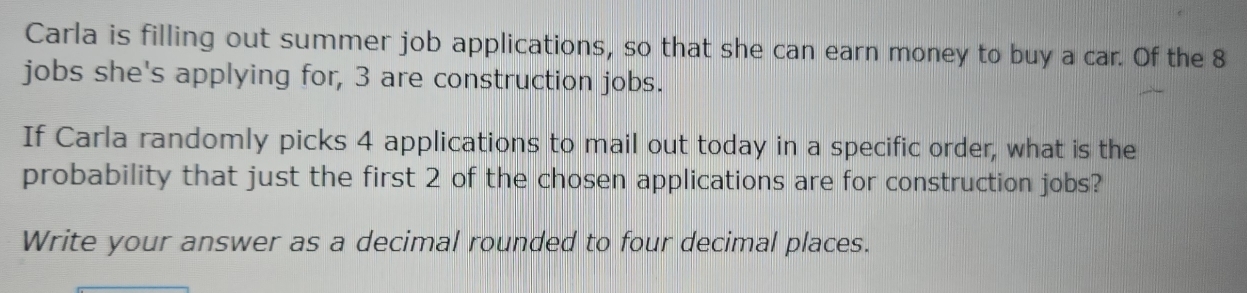 Carla is filling out summer job applications, so that she can earn money to buy a car. Of the 8
jobs she's applying for, 3 are construction jobs. 
If Carla randomly picks 4 applications to mail out today in a specific order, what is the 
probability that just the first 2 of the chosen applications are for construction jobs? 
Write your answer as a decimal rounded to four decimal places.