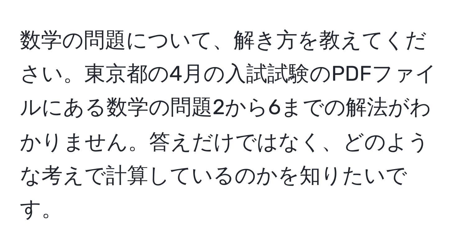 数学の問題について、解き方を教えてください。東京都の4月の入試試験のPDFファイルにある数学の問題2から6までの解法がわかりません。答えだけではなく、どのような考えで計算しているのかを知りたいです。