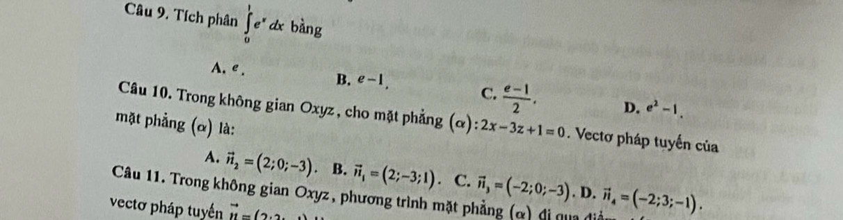 Tích phân ∈tlimits _0^(1e^x)dx bàng
A. e . e-1, 
B.
C.  (e-1)/2 .
D. e^2-1. 
Câu 10. Trong không gian Oxyz, cho mặt phẳng (α) 2x-3z+1=0. Vectơ pháp tuyến của
mặt phẳng (α) là:
A. vector n_2=(2;0;-3) 。 B. vector n_1=(2;-3;1). C.
Câu 11. Trong không gian Oxyz, phương trình mặt phẳng (α) đi qua đdiễ. D. vector n_3=(-2;0;-3) vector n_4=(-2;3;-1). 
vectơ pháp tuyến vector u=(2.2