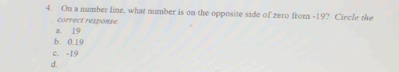 On a number line. what number is on the opposite side of zero from -19? Circle the
correct response.
a. 19
b. 0.19
c. -19
d.