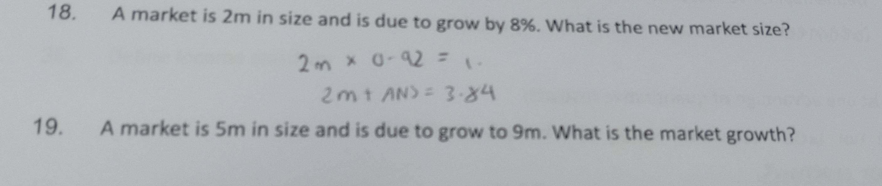 A market is 2m in size and is due to grow by 8%. What is the new market size? 
19. A market is 5m in size and is due to grow to 9m. What is the market growth?