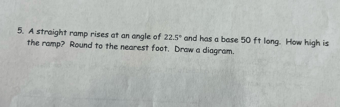 A straight ramp rises at an angle of 22.5° and has a base 50 ft long. How high is 
the ramp? Round to the nearest foot. Draw a diagram.