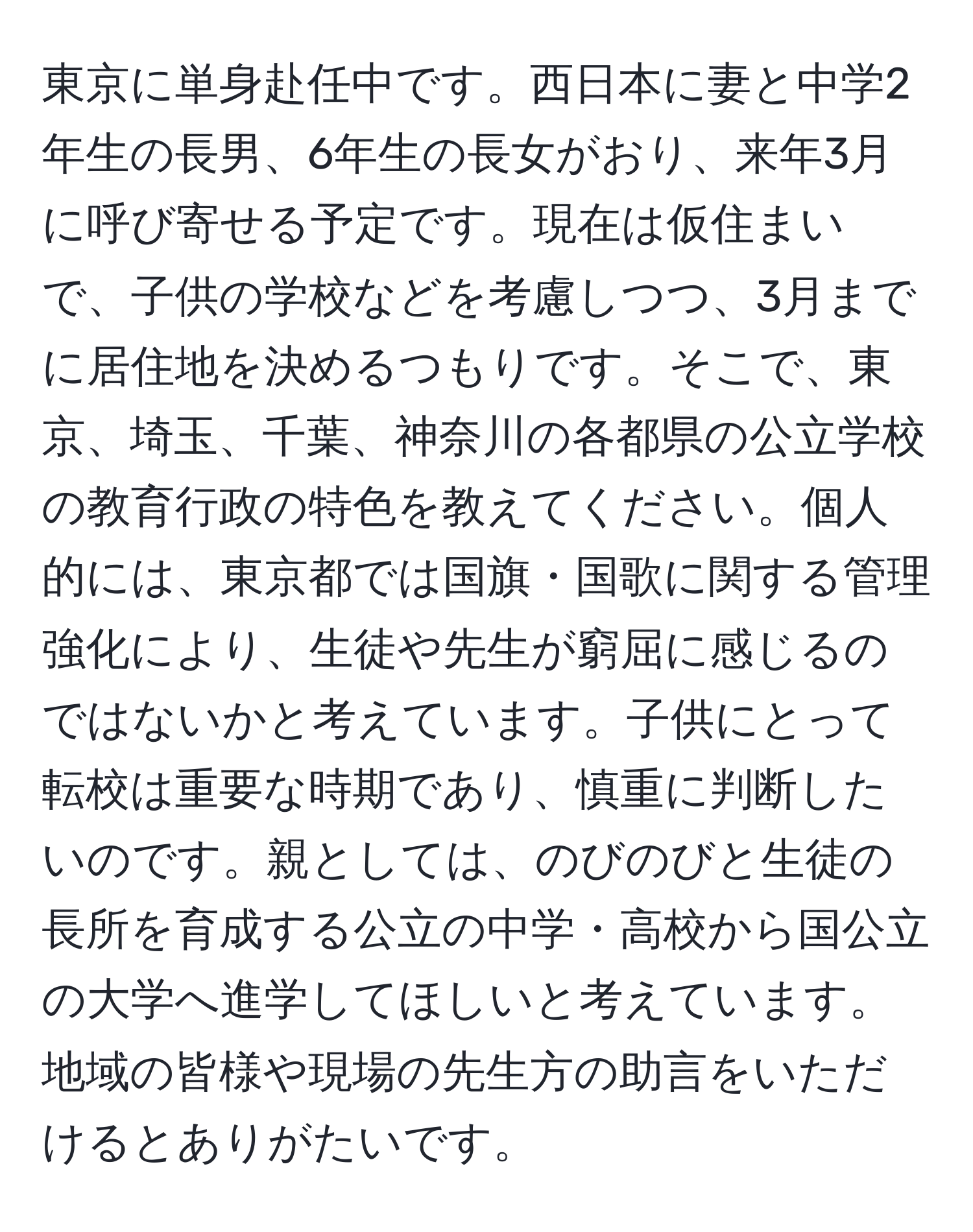 東京に単身赴任中です。西日本に妻と中学2年生の長男、6年生の長女がおり、来年3月に呼び寄せる予定です。現在は仮住まいで、子供の学校などを考慮しつつ、3月までに居住地を決めるつもりです。そこで、東京、埼玉、千葉、神奈川の各都県の公立学校の教育行政の特色を教えてください。個人的には、東京都では国旗・国歌に関する管理強化により、生徒や先生が窮屈に感じるのではないかと考えています。子供にとって転校は重要な時期であり、慎重に判断したいのです。親としては、のびのびと生徒の長所を育成する公立の中学・高校から国公立の大学へ進学してほしいと考えています。地域の皆様や現場の先生方の助言をいただけるとありがたいです。