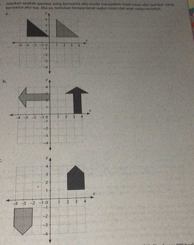 Jelaskan apakah gambar yang berwarna abu muda merupakan hasil rotasi dari gambár zang
berwarna abu tua. Jika ya, tentukan berapa besar sudut rotasi dan arah rotasi tersebut.
b.
4
3
2
1
x. -4 -3 -2 -1 0 1 2 3 4
-1
-2
-3
-4