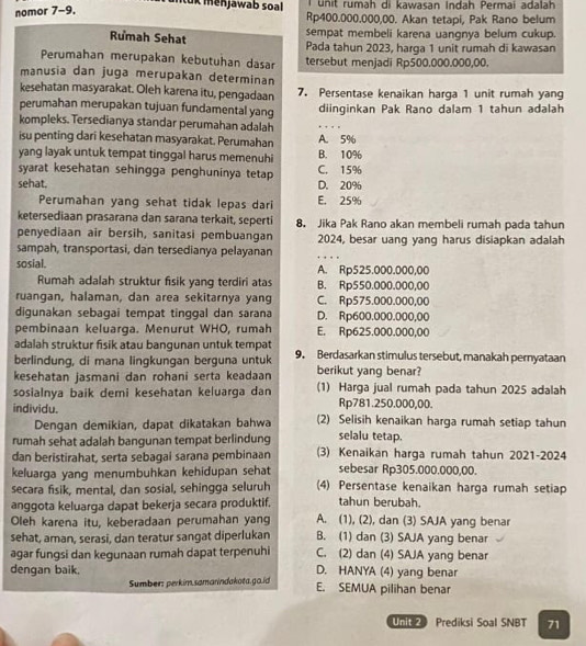 Iuk menjawab soal unit rumah di kawasan Indah Permai adalah
nomor 7-9,
Rp400.000.000,00. Akan tetapi, Pak Rano belum
Rumah Sehat
sempat membeli karena uangnya belum cukup.
Pada tahun 2023, harga 1 unit rumah di kawasan
Perumahan merupakan kebutuhan dasar tersebut menjadi Rp500.000.000,00.
manusia dan juga merupakan determinan
kesehatan masyarakat. Oleh karena itu, pengadaan 7. Persentase kenaikan harga 1 unit rumah yang
perumahan merupakan tujuan fundamental yang diinginkan Pak Rano dalam 1 tahun adalah
kompleks. Tersedianya standar perumahan adalah
_
isu penting dari kesehatan masyarakat. Perumahan A. 5%
yang layak untuk tempat tinggal harus memenuhi B. 10%
syarat kesehatan sehingga penghuninya tetap C. 15%
sehat. D. 20%
Perumahan yang sehat tidak lepas dari E. 25%
ketersediaan prasarana dan sarana terkait, seperti 8. Jika Pak Rano akan membeli rumah pada tahun
penyediaan air bersih, sanitasi pembuangan 2024, besar uang yang harus disiapkan adalah
sampah, transportasi, dan tersedianya pelayanan
_
sosial. A. Rp525.000.000,00
Rumah adalah struktur fisik yang terdiri atas B. Rp550.000.000,00
ruangan, halaman, dan area sekitarnya yang C. Rp575.000.000,00
digunakan sebagai tempat tinggal dan sarana D. Rp600.000.000,00
pembinaan keluarga. Menurut WHO, rumah E. Rp625.000.000,00
adalah struktur fisik atau bangunan untuk tempat
berlindung, di mana lingkungan berguna untuk 9. Berdasarkan stimulus tersebut, manakah pernyataan
kesehatan jasmani dan rohani serta keadaan berikut yang benar?
sosialnya baik demi kesehatan keluarga dan (1) Harga jual rumah pada tahun 2025 adalah
Rp781.250.000,00.
individu. (2) Selisih kenaikan harga rumah setiap tahun
Dengan demikian, dapat dikatakan bahwa selalu tetap.
rumah sehat adalah bangunan tempat berlindung (3) Kenaikan harga rumah tahun 2021-2024
dan beristirahat, serta sebagai sarana pembinaan
keluarga yang menumbuhkan kehidupan sehat sebesar Rp305.000.000,00.
secara fisik, mental, dan sosial, sehingga seluruh (4) Persentase kenaikan harga rumah setiap
anggota keluarga dapat bekerja secara produktif. tahun berubah.
Oleh karena itu, keberadaan perumahan yang A. (1), (2), dan (3) SAJA yang benar
sehat, aman, serasi, dan teratur sangat diperlukan B. (1) dan (3) SAJA yang benar
agar fungsi dan kegunaan rumah dapat terpenuhi C. (2) dan (4) SAJA yang benar
dengan baik. D. HANYA (4) yang benar
Sumber: perkim.samarindakota.go.id E. SEMUA pilihan benar
Unit Prediksi Soal SNBT 71