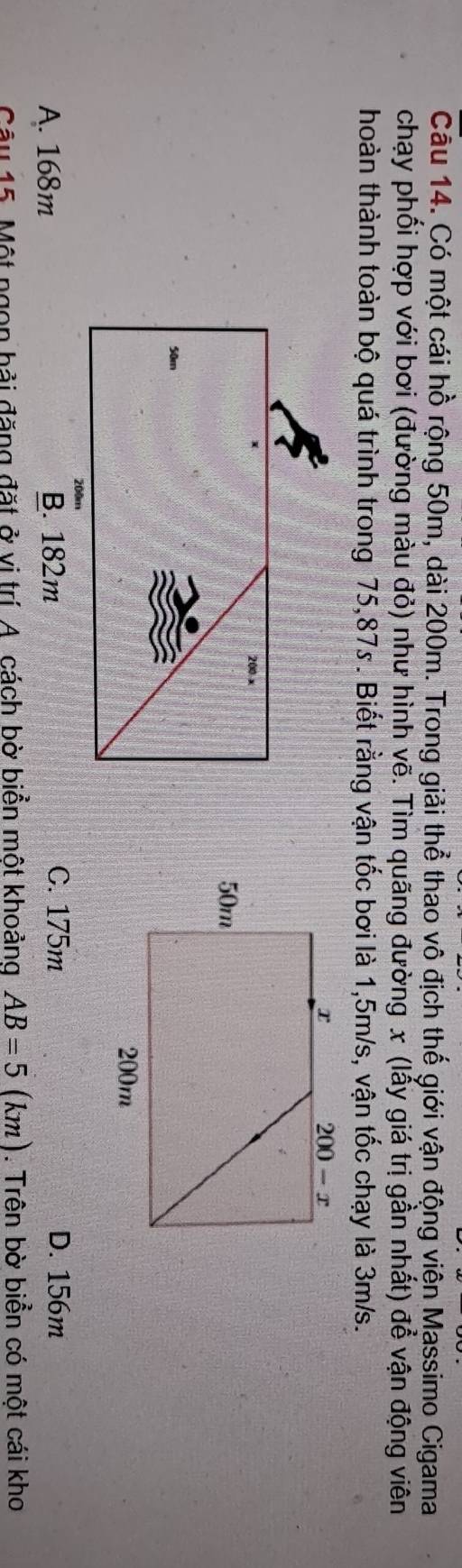 Có một cái hồ rộng 50m, dài 200m. Trong giải thể thao vô địch thế giới vận động viện Massimo Cigama
chạy phối hợp với bơi (đường màu đỏ) như hình vẽ. Tìm quãng đường x (lẫy giá trị gần nhất) để vận động viên
thoàn thành toàn bộ quá trình trong 75,87s . Biết rằng vận tốc bơi là 1,5m/s, vận tốc chạy là 3m/s.
C. 175m
A. 168m D. 156m
Câu 15. Một ngon bải đặng đặt ở vị trí A. cách bờ biển một khoảng AB=5(km) 1. Trên bờ biển có một cái kho