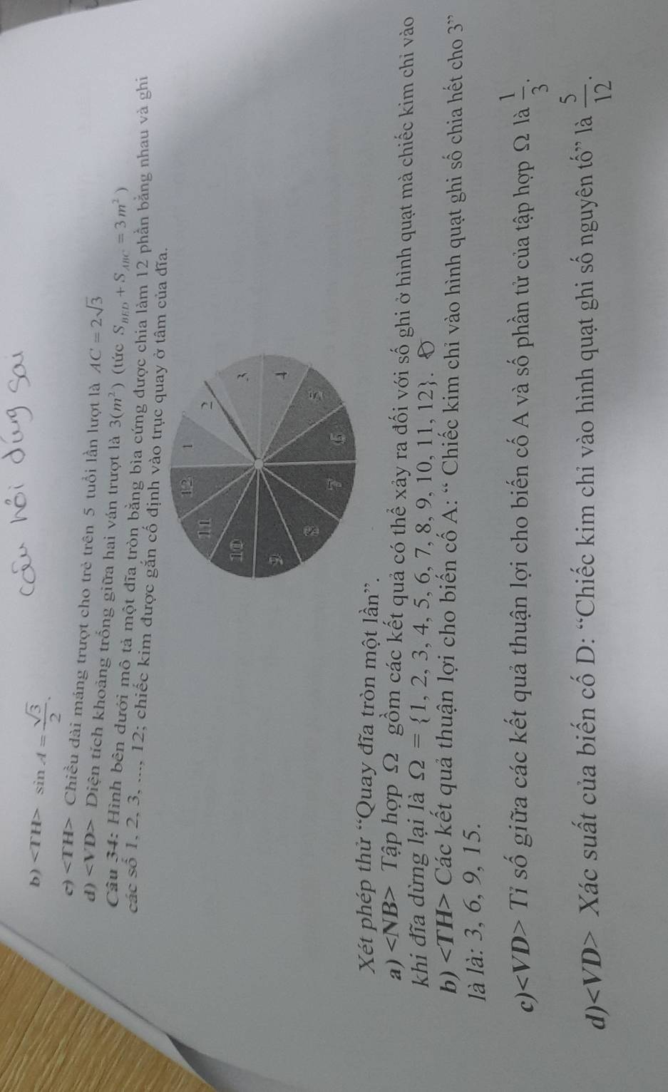 b) sin A= sqrt(3)/2 .
c) ∠ TH> Chiều dài máng trượt cho trẻ trên 5 tuổi lần lượt là AC=2sqrt(3)
d) Diện tích khoảng trống giữa hai ván trượt là 3(m^2) (tức S_BED+S_ABC=3m^2)
Câu 34: Hình bên dưới mô tả một đĩa tròn bằng bìa cứng được chia làm 12 phần bằng nhau và ghi
các số 1, 2, 3, ..., 12; chiếc kim được gắn cố định vào trục quay ở tâm của đĩa.
Xét phép thử “Quay đĩa tròn một lần”.
a) ∠ NB> Tập hợp Ω gồm các kết quả có thể xảy ra đối với số ghi ở hình quạt mà chiếc kim chỉ vào
khi đĩa dừng lại là Omega = 1,2,3,4,5,6,7,8,9,10,11,12
b) Các kết quả thuận lợi cho biến cố A: “ Chiếc kim chỉ vào hình quạt ghi số chia hết cho 3 ”
là 1dot a:3,6, 9, 15.
c) ∠ VD>Ti * số giữa các kết quả thuận lợi cho biến cố A và số phần tử của tập hợp Ω là  1/3 . 
d) Xác suất của biến cố D: “Chiếc kim chỉ vào hình quạt ghi số nguyên tố” là  5/12 .