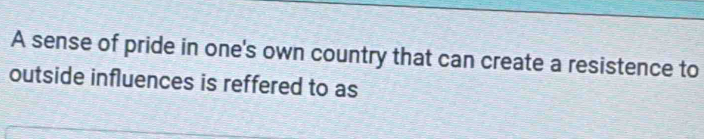 A sense of pride in one's own country that can create a resistence to 
outside influences is reffered to as