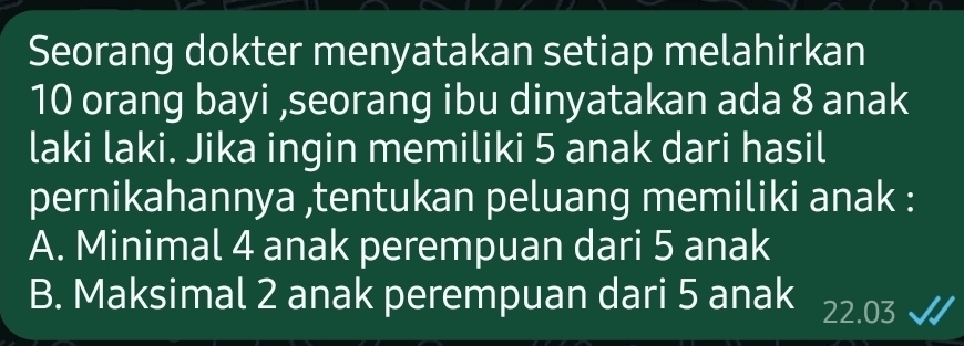 Seorang dokter menyatakan setiap melahirkan
10 orang bayi ,seorang ibu dinyatakan ada 8 anak
laki laki. Jika ingin memiliki 5 anak dari hasil
pernikahannya ,tentukan peluang memiliki anak :
A. Minimal 4 anak perempuan dari 5 anak
B. Maksimal 2 anak perempuan dari 5 anak 22.03 √