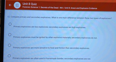 Quiz
Forensic Science 1: Secrets of the Dead - WA / Unit 8: Arson and Explosion Evidence
12. Compare primary and secondary explosives. What is one main difference between these two types of explosives?
Primary explosives are low explosives; secondary explosives are high explosives.
Primary explosives must be ignited by other explosive materials; secondary explosives do not.
Primary explosives are more sensitive to heat and friction than secondary explosives.
Primary explosives are often used in homemade bombs; secondary explosives are not.