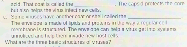 acid. That coat is called the _. The capsid protects the core 
but also helps the virus infect new cells. 
c. Some viruses have another coat or shell called the_ 
. 
The envelope is made of lipids and proteins in the way a regular cell 
membrane is structured. The envelope can help a virus get into systems 
unnoticed and help them invade new host cells. 
What are the three basic structures of viruses?