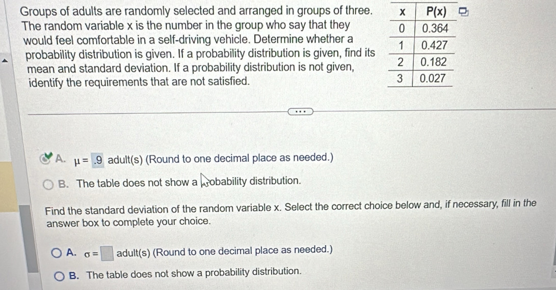 Groups of adults are randomly selected and arranged in groups of three.
The random variable x is the number in the group who say that they 
would feel comfortable in a self-driving vehicle. Determine whether a 
probability distribution is given. If a probability distribution is given, find its
mean and standard deviation. If a probability distribution is not given, 
identify the requirements that are not satisfied.
A. mu =.9 adult(s) (Round to one decimal place as needed.)
B. The table does not show a obability distribution.
Find the standard deviation of the random variable x. Select the correct choice below and, if necessary, fill in the
answer box to complete your choice.
A. sigma =□ adult(s) (Round to one decimal place as needed.)
B. The table does not show a probability distribution.