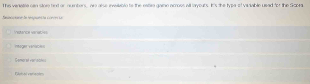 This variable can store text or numbers, are also available to the entire game across all layouts. It's the type of variable used for the Score.
Seleccione la respuesta correcta
Instance variables
Integer variables
General variables
Global variables