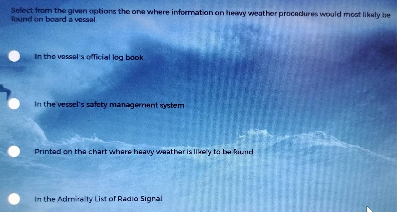 Select from the given options the one where information on heavy weather procedures would most likely be
found on board a vessel.
In the vessel's official log book
In the vessel's safety management system
Printed on the chart where heavy weather is likely to be found
In the Admiralty List of Radio Signal