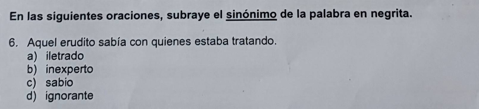 En las siguientes oraciones, subraye el sinónimo de la palabra en negrita.
6. Aquel erudito sabía con quienes estaba tratando.
a) iletrado
b) inexperto
c) sabio
d)ignorante