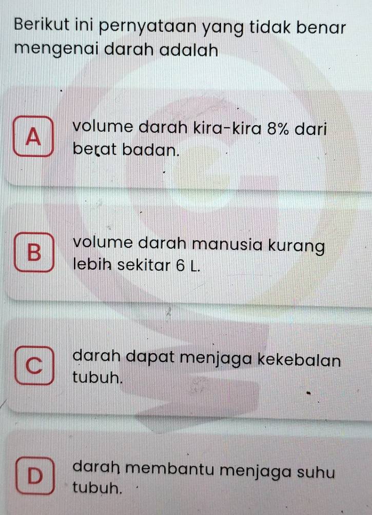 Berikut ini pernyataan yang tidak benar
mengenai darah adalah
A volume darah kira-kira 8% dari
be=at badan.
B volume darah manusia kurang
lebih sekitar 6 L.
darah dapat menjaga kekebalan
tubuh.
D daraḥ membantu menjaga suhu
tubuh.