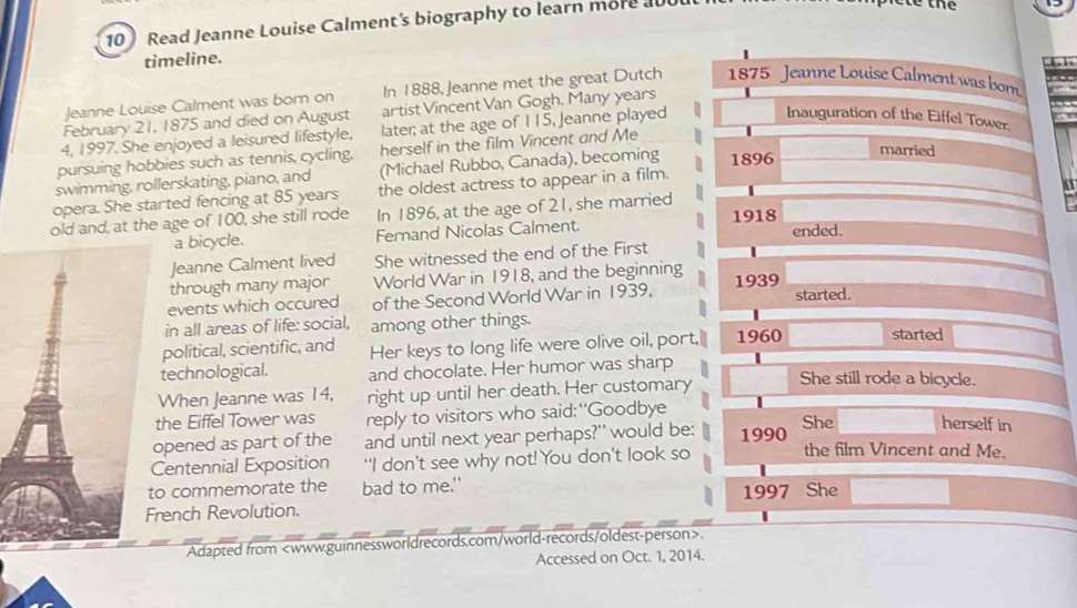 Read Jeanne Louise Calment's biography to learn more al 
timeline. 

Jeanne Louise Calment was born on In 1888, Jeanne met the great Dutch 1875 Jeanne Louise Calment was born 
February 21, 1875 and died on August artist Vincent Van Gogh, Many years 
4, 1997. She enjoyed a leisured lifestyle, later; at the age of 115, Jeanne played 
Inauguration of the Eiffel Tower. 
married 
pursuing hobbies such as tennis, cycling, herself in the film Vincent and Me 
swimming, rollerskating, piano, and (Michael Rubbo, Canada), becoming 1896 
the oldest actress to appear in a film. 
a 
opera. She started fencing at 85 years In 1896, at the age of 21, she married 
old and, at the age of 100, she still rode 1918 ended. 
a bicycle. Fernand Nicolas Calment. 
Jeanne Calment lived She witnessed the end of the First 
through many major World War in 1918, and the beginning 
events which occured of the Second World War in 1939, 193 9 started. 
in all areas of life: social, among other things. 
political, scientific, and Her keys to long life were olive oil, port,| 1960 started 
technological. and chocolate. Her humor was sharp 
When Jeanne was 14, right up until her death. Her customary She still rode a bicycle. 
the Eiffel Tower was reply to visitors who said:"Goodbye 
pened as part of the and until next year perhaps?' would be: 1990 She herself in 
entennial Exposition "I don't see why not! You don't look so the film Vincent and Me. 
o commemorate the bad to me.' 
rench Revolution. 1997 She 
Adapted from. 
Accessed on Oct. 1, 2014.