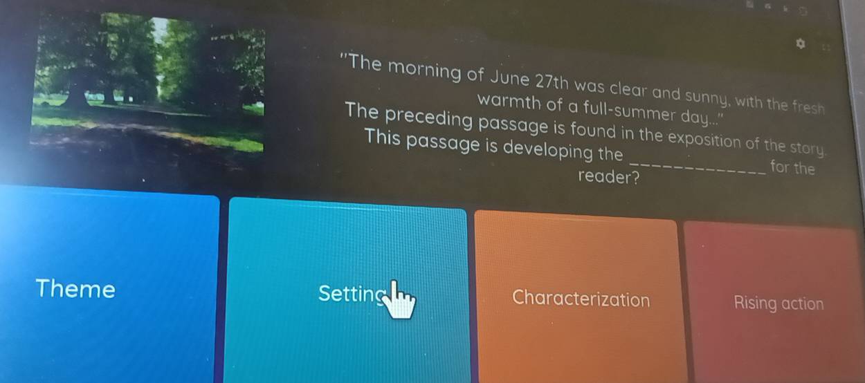 "The morning of June 27th was clear and sunny, with the fresh
warmth of a full-summer day....
The preceding passage is found in the exposition of the story
This passage is developing the _for the
reader?
Theme Setting Characterization Rising action