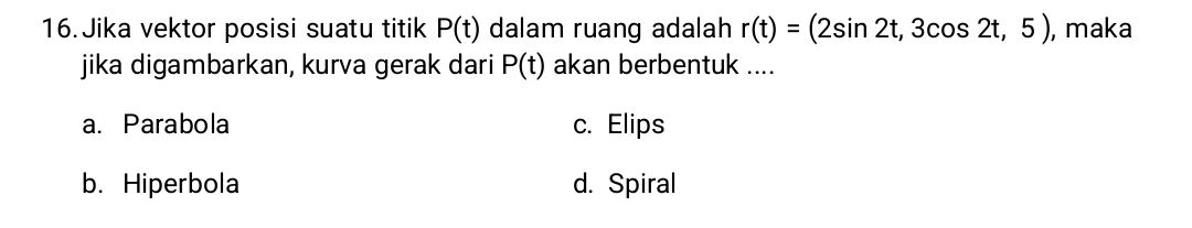 Jika vektor posisi suatu titik P(t) dalam ruang adalah r(t)=(2sin 2t,3cos 2t,5) , maka
jika digambarkan, kurva gerak dari P(t) akan berbentuk ....
a. Parabola c. Elips
b. Hiperbola d. Spiral