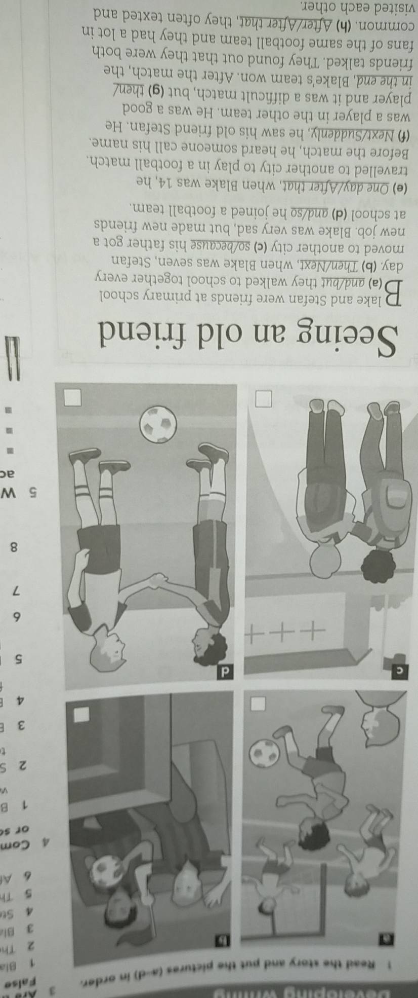 Ar 
1 Read the story and put res (a-d) in order. False
1 Bia
2 Th 
g Bi
4 St
5 Th
6 Al
4 Com 
or s
1 B
2 S 
t
3
4
5
6
7
8
5 W 
ac 
Seeing an old friend 
lake and Stefan were friends at primary school 
B (a) and/but they walked to school together every
day. (b) Then/Next, when Blake was seven, Stefan 
moved to another city (c) so/because his father got a 
new job. Blake was very sad, but made new friends 
at school (d) and/so he joined a football team. 
(e) One day/After that, when Blake was 14, he 
travelled to another city to play in a football match. 
Before the match, he heard someone call his name. 
(f) Next/Suddenly, he saw his old friend Stefan. He 
was a player in the other team. He was a good 
player and it was a difficult match, but (g) then/ 
in the end, Blake's team won. After the match, the 
friends talked. They found out that they were both 
fans of the same football team and they had a lot in 
common. (h) After/After that, they often texted and 
visited each other.