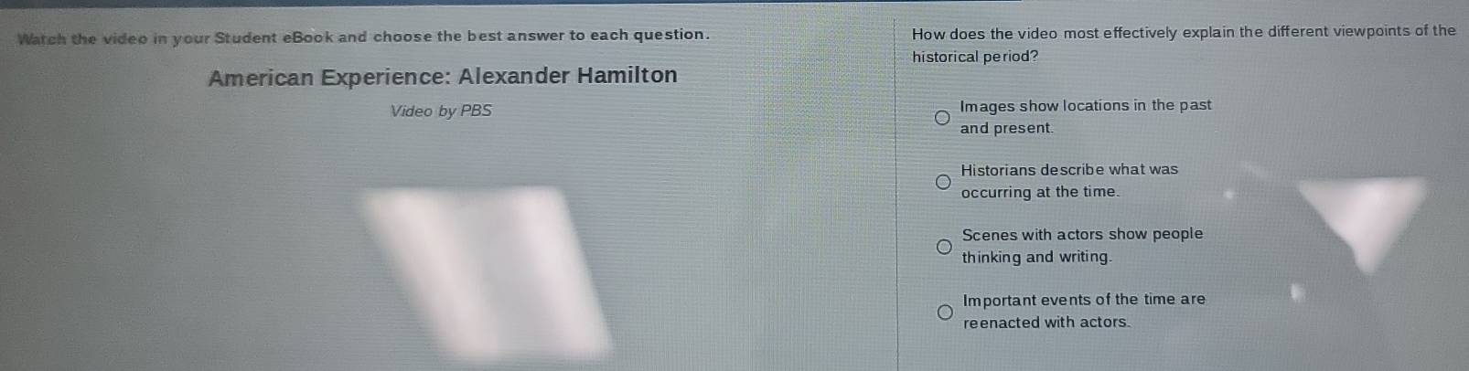 Watch the video in your Student eBook and choose the best answer to each question. How does the video most effectively explain the different viewpoints of the
historical period?
American Experience: Alexander Hamilton
Video by PBS Images show locations in the past
and present
Historians describe what was
occurring at the time.
Scenes with actors show people
thinking and writing.
Important events of the time are
reenacted with actors.