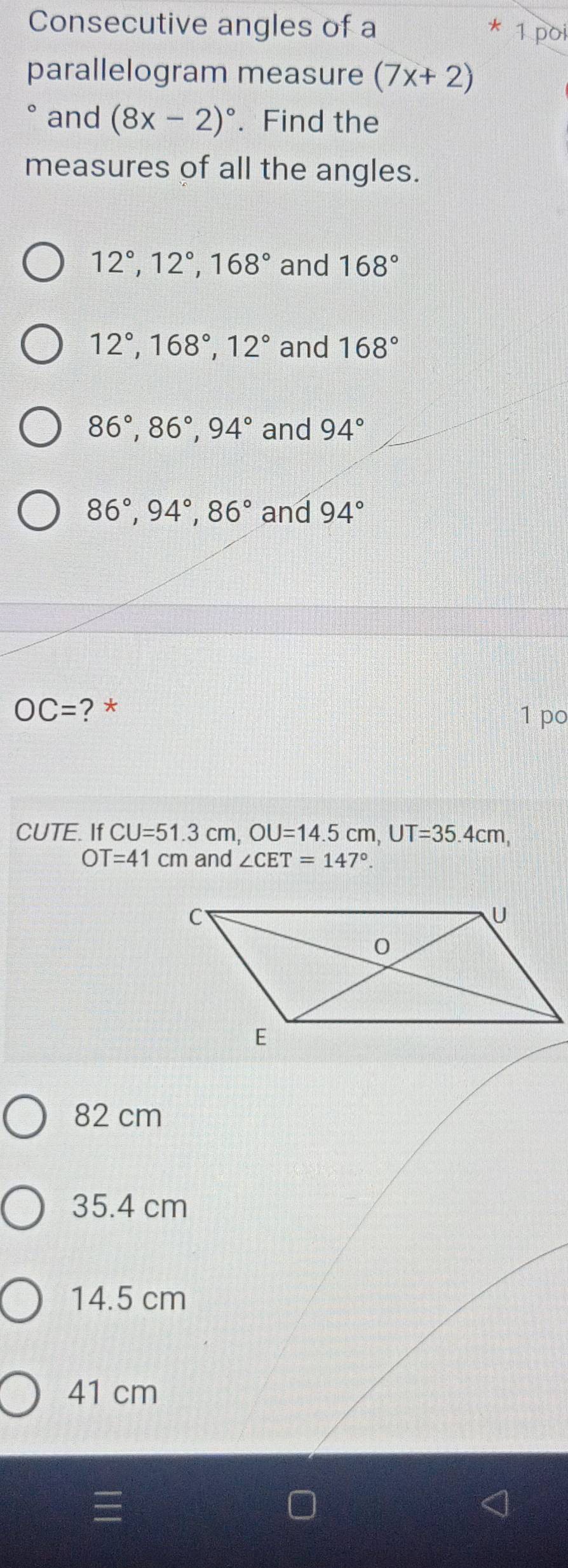 Consecutive angles of a
* 1 poi
parallelogram measure (7x+2)
° and (8x-2)^circ . Find the
measures of all the angles.
12°, 12°, 168° and 168°
12°, 168°, 12° and 168°
86°, 86°, 94° and 94°
86°, 94°, 86° and 94°
OC= ? * 1 po
CUTE. If CU=51.3cm, OU=14.5cm, UT=35.4cm,
OT=41cm and ∠ CET=147°.
82 cm
35.4 cm
14.5 cm
41 cm