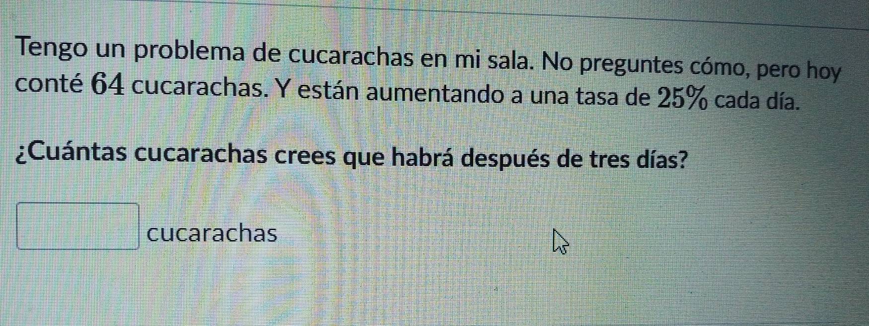 Tengo un problema de cucarachas en mi sala. No preguntes cómo, pero hoy 
conté 64 cucarachas. Y están aumentando a una tasa de 25% cada día. 
¿Cuántas cucarachas crees que habrá después de tres días? 
cucarachas