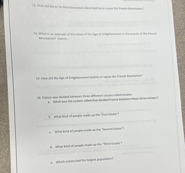 How did Baron de Montesquieu's ideas lead to or cause the French Revolution? 
14. What is an example of the ideas of the Age of Enlightenment in the events of the French 
Revolution? Explain. 
15. How did the Age of Enlightenment lead to or cause the French Revolution? 
16. France was divided between three different classes called estates. 
a. What was the system called that divided France between these three estates? 
b. What kind of people made up the ‘First Estate’? 
c. What kind of people made up the ‘Second Estate’? 
d. What kind of people made up the ‘Third Estate’? 
e. Which estate had the largest population?