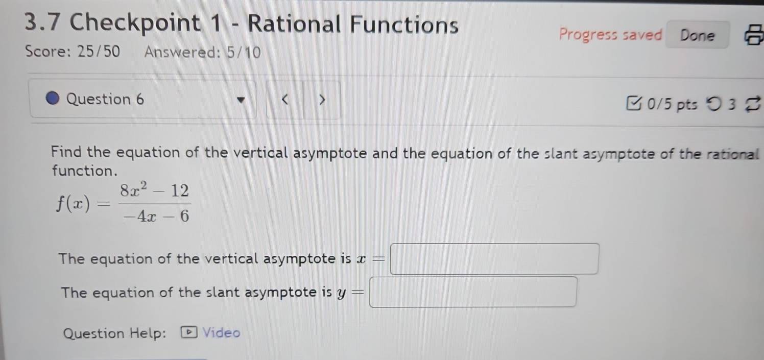 3.7 Checkpoint 1 - Rational Functions 
Progress saved Done 
Score: 25/50 Answered: 5/10 
Question 6 < > □ 0/5 pts つ 3 % 
Find the equation of the vertical asymptote and the equation of the slant asymptote of the rational 
function.
f(x)= (8x^2-12)/-4x-6 
The equation of the vertical asymptote is x=□
The equation of the slant asymptote is y= x_x,_x)
Question Help: Video