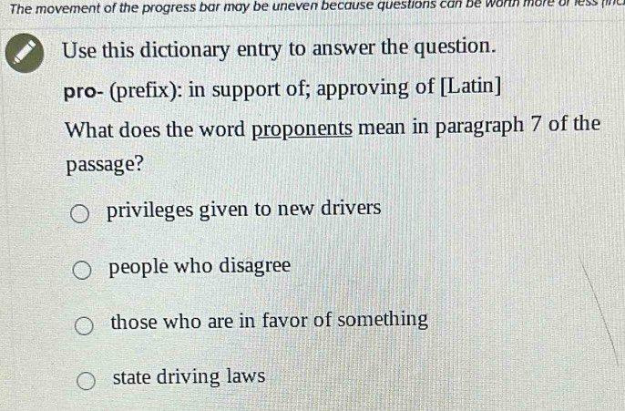 The movement of the progress bar may be uneven because questions can be worth more or less finc
Use this dictionary entry to answer the question.
pro- (prefix): in support of; approving of [Latin]
What does the word proponents mean in paragraph 7 of the
passage?
privileges given to new drivers
people who disagree
those who are in favor of something
state driving laws