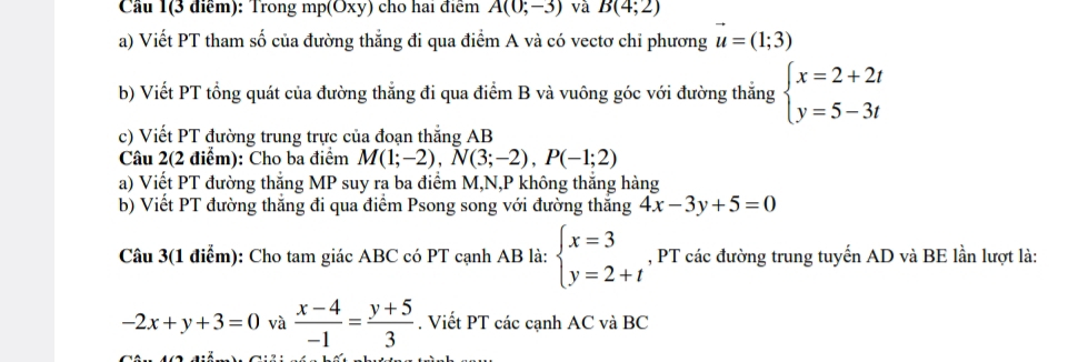 Cầu 1(3 điểm): Trong mp (Oxy) cho hai điểm A(0;-3) và B(4;2)
a) Viết PT tham số của đường thắng đi qua điểm A và có vectơ chỉ phương u=(1;3)
b) Viết PT tổng quát của đường thắng đi qua điểm B và vuông góc với đường thắng beginarrayl x=2+2t y=5-3tendarray.
c) Viết PT đường trung trực của đoạn thắng AB
Câu 2(2 điểm): Cho ba điểm M(1;-2), N(3;-2), P(-1;2)
a) Viết PT đường thắng MP suy ra ba điểm M, N,P không thắng hàng 
b) Viết PT đường thắng đi qua điểm Psong song với đường thăng 4x-3y+5=0
Câu 3(1 điểm): Cho tam giác ABC có PT cạnh AB là: beginarrayl x=3 y=2+tendarray. , PT các đường trung tuyến AD và BE lần lượt là:
-2x+y+3=0 và  (x-4)/-1 = (y+5)/3 . Viết PT các cạnh AC và BC