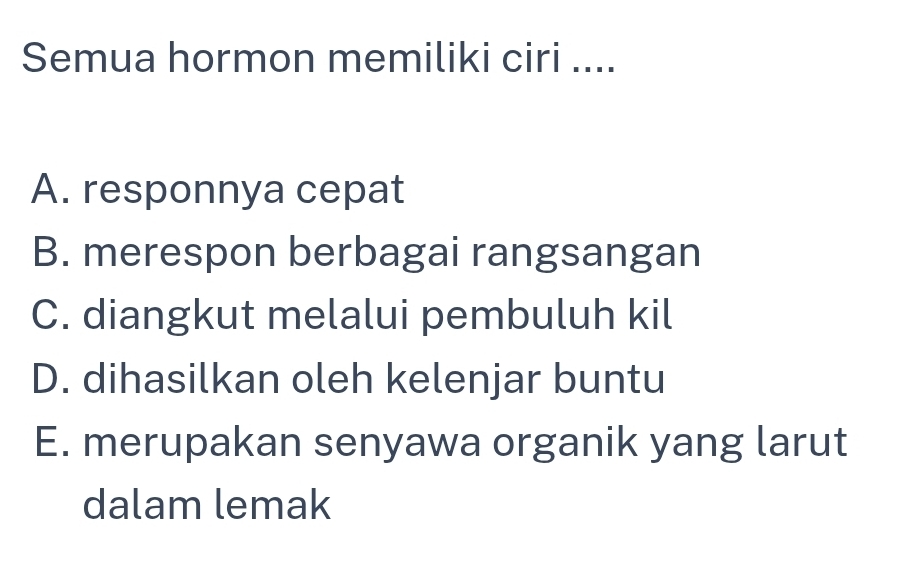 Semua hormon memiliki ciri ....
A. responnya cepat
B. merespon berbagai rangsangan
C. diangkut melalui pembuluh kil
D. dihasilkan oleh kelenjar buntu
E. merupakan senyawa organik yang larut
dalam lemak