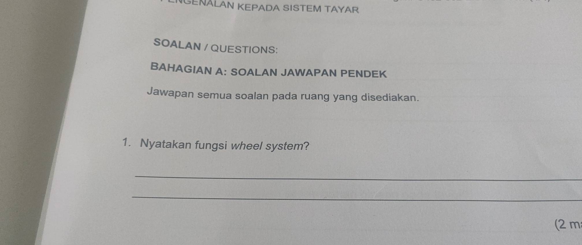 GENALAN KEPADA SISTEM TAYAR 
SOALAN / QUESTIONS: 
BAHAGIAN A: SOALAN JAWAPAN PENDEK 
Jawapan semua soalan pada ruang yang disediakan. 
1. Nyatakan fungsi wheel system? 
_ 
_ 
(2 m