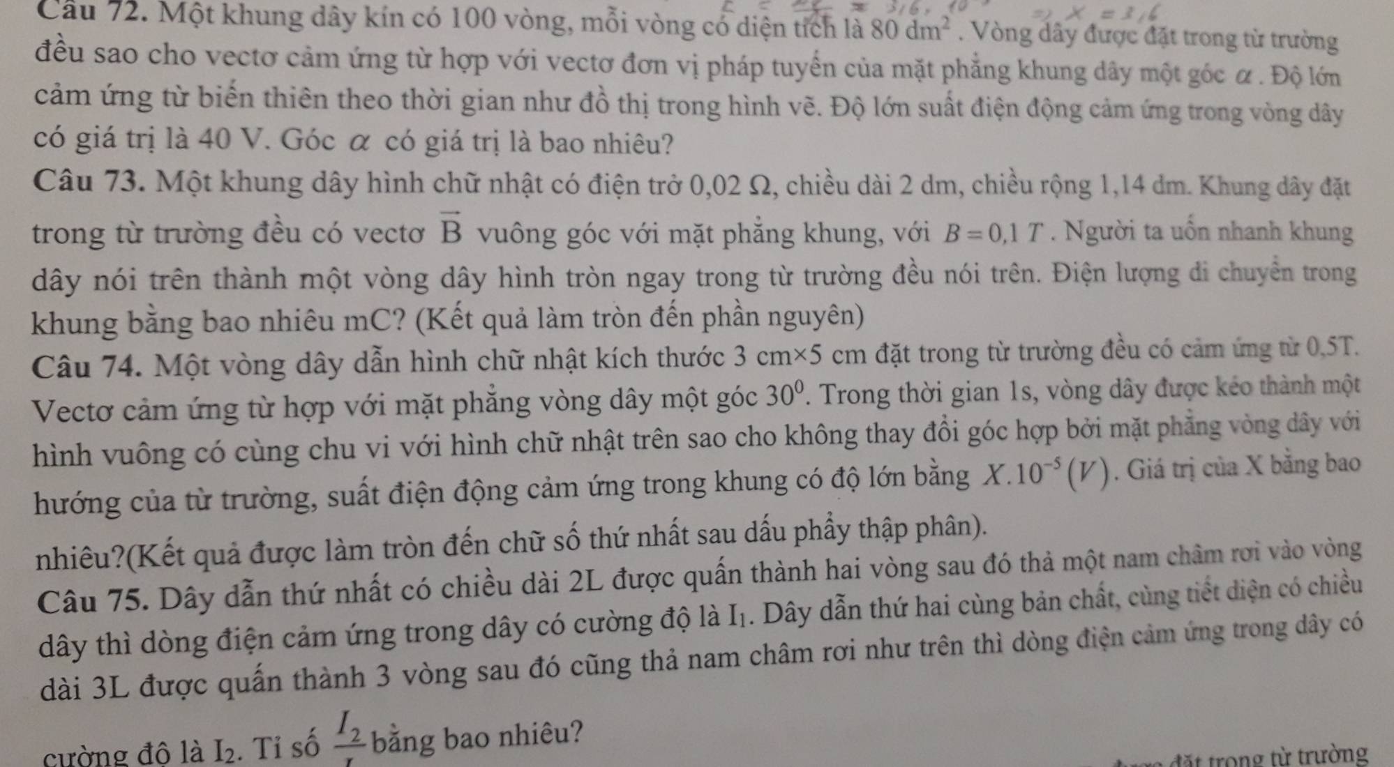 Cầu 72. Một khung dây kín có 100 vòng, mỗi vòng cổ diện tích là 80dm^2. Vòng dây được đặt trong từ trường
đều sao cho vectơ cảm ứng từ hợp với vectơ đơn vị pháp tuyển của mặt phẳng khung dây một góc α . Độ lớn
cảm ứng từ biến thiên theo thời gian như đồ thị trong hình vẽ. Độ lớn suất điện động cảm ứng trong vòng dây
có giá trị là 40 V. Góc α có giá trị là bao nhiêu?
Câu 73. Một khung dây hình chữ nhật có điện trở 0,02 Ω, chiều dài 2 dm, chiều rộng 1,14 dm. Khung dây đặt
vector B
trong từ trường đều có vectơ vuông góc với mặt phẳng khung, với B=0,1T. Người ta uổn nhanh khung
dây nói trên thành một vòng dây hình tròn ngay trong từ trường đều nói trên. Điện lượng di chuyển trong
khung bằng bao nhiêu mC? (Kết quả làm tròn đến phần nguyên)
Câu 74. Một vòng dây dẫn hình chữ nhật kích thước 3cm* 5cm đặt trong từ trường đều có cảm ứng từ 0,5T.
Vectơ cảm ứng từ hợp với mặt phẳng vòng dây một góc 30°. Trong thời gian 1s, vòng dây được kéo thành một
hình vuông có cùng chu vi với hình chữ nhật trên sao cho không thay đổi góc hợp bởi mặt phẳng vòng dây với
hướng của từ trường, suất điện động cảm ứng trong khung có độ lớn bằng X.10^(-5)(V). Giá trị của X bằng bao
nhiêu?(Kết quả được làm tròn đến chữ số thứ nhất sau dấu phẩy thập phân).
Câu 75. Dây dẫn thứ nhất có chiều dài 2L được quấn thành hai vòng sau đó thả một nam châm rơi vào vòng
dây thì dòng điện cảm ứng trong dây có cường độ là I_1 1. Dây dẫn thứ hai cùng bản chất, cùng tiết diện có chiều
dài 3L được quấn thành 3 vòng sau đó cũng thả nam châm rơi như trên thì dòng điện cảm ứng trong dây có
cường đô là I_2. Tỉ số frac I_2r bằng bao nhiêu?
đ ặ t  rong từ trường