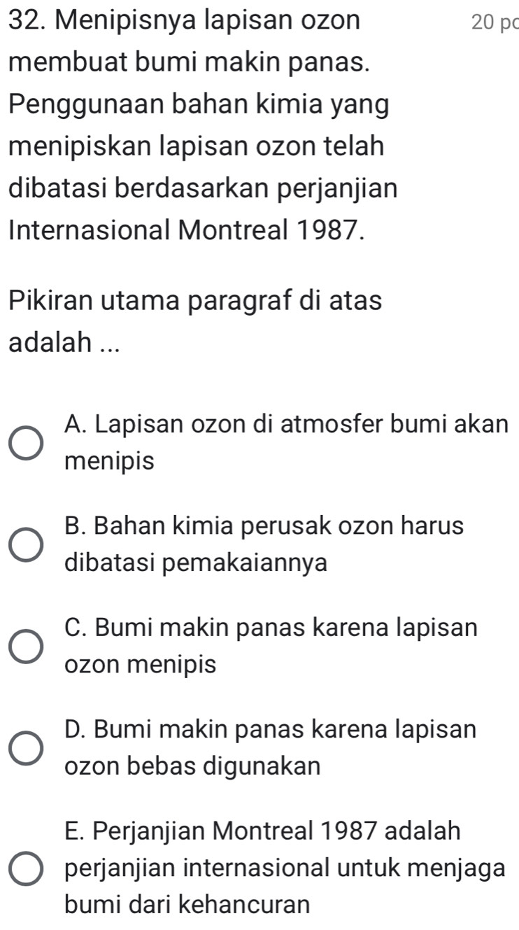 Menipisnya lapisan ozon 20 p
membuat bumi makin panas.
Penggunaan bahan kimia yang
menipiskan lapisan ozon telah
dibatasi berdasarkan perjanjian
Internasional Montreal 1987.
Pikiran utama paragraf di atas
adalah ...
A. Lapisan ozon di atmosfer bumi akan
menipis
B. Bahan kimia perusak ozon harus
dibatasi pemakaiannya
C. Bumi makin panas karena lapisan
ozon menipis
D. Bumi makin panas karena lapisan
ozon bebas digunakan
E. Perjanjian Montreal 1987 adalah
perjanjian internasional untuk menjaga
bumi dari kehancuran