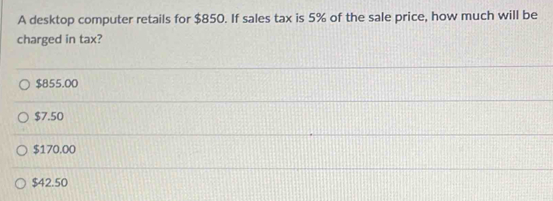 A desktop computer retails for $850. If sales tax is 5% of the sale price, how much will be
charged in tax?
$855.00
$7.50
$170.00
$42.50