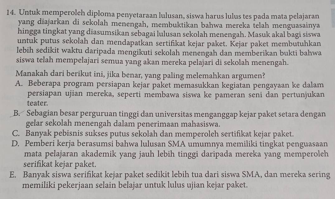 Untuk memperoleh diploma penyetaraan lulusan, siswa harus lulus tes pada mata pelajaran
yang diajarkan di sekolah menengah, membuktikan bahwa mereka telah menguasainya
hingga tingkat yang diasumsikan sebagai lulusan sekolah menengah. Masuk akal bagi siswa
untuk putus sekolah dan mendapatkan sertifikat kejar paket. Kejar paket membutuhkan
lebih sedikit waktu daripada mengikuti sekolah menengah dan memberikan bukti bahwa
siswa telah mempelajari semua yang akan mereka pelajari di sekolah menengah.
Manakah dari berikut ini, jika benar, yang paling melemahkan argumen?
A. Beberapa program persiapan kejar paket memasukkan kegiatan pengayaan ke dalam
persiapan ujian mereka, seperti membawa siswa ke pameran seni dan pertunjukan
teater.
B. Sebagian besar perguruan tinggi dan universitas menganggap kejar paket setara dengan
gelar sekolah menengah dalam penerimaan mahasiswa.
C. Banyak pebisnis sukses putus sekolah dan memperoleh sertifikat kejar paket.
D. Pemberi kerja berasumsi bahwa lulusan SMA umumnya memiliki tingkat penguasaan
mata pelajaran akademik yang jauh lebih tinggi daripada mereka yang memperoleh
serifikat kejar paket.
E. Banyak siswa serifikat kejar paket sedikit lebih tua dari siswa SMA, dan mereka sering
memiliki pekerjaan selain belajar untuk lulus ujian kejar paket.