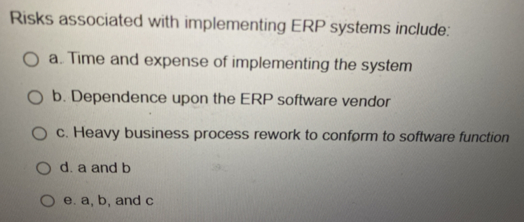 Risks associated with implementing ERP systems include:
a. Time and expense of implementing the system
b. Dependence upon the ERP software vendor
c. Heavy business process rework to conform to software function
d. a and b
e. a, b, and c