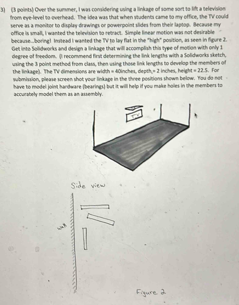 Over the summer, I was considering using a linkage of some sort to lift a television 
from eye-level to overhead. The idea was that when students came to my office, the TV could 
serve as a monitor to display drawings or powerpoint slides from their laptop. Because my 
office is small, I wanted the television to retract. Simple linear motion was not desirable 
because...boring! Instead I wanted the TV to lay flat in the “high” position, as seen in figure 2. 
Get into Solidworks and design a linkage that will accomplish this type of motion with only 1
degree of freedom. (I recommend first determining the link lengths with a Solidworks sketch, 
using the 3 point method from class, then using those link lengths to develop the members of 
the linkage). The TV dimensions are width = 40inches, depth =2 inches, height =22.5 、For 
submission, please screen shot your linkage in the three positions shown below. You do not 
have to model joint hardware (bearings) but it will help if you make holes in the members to 
accurately model them as an assembly.