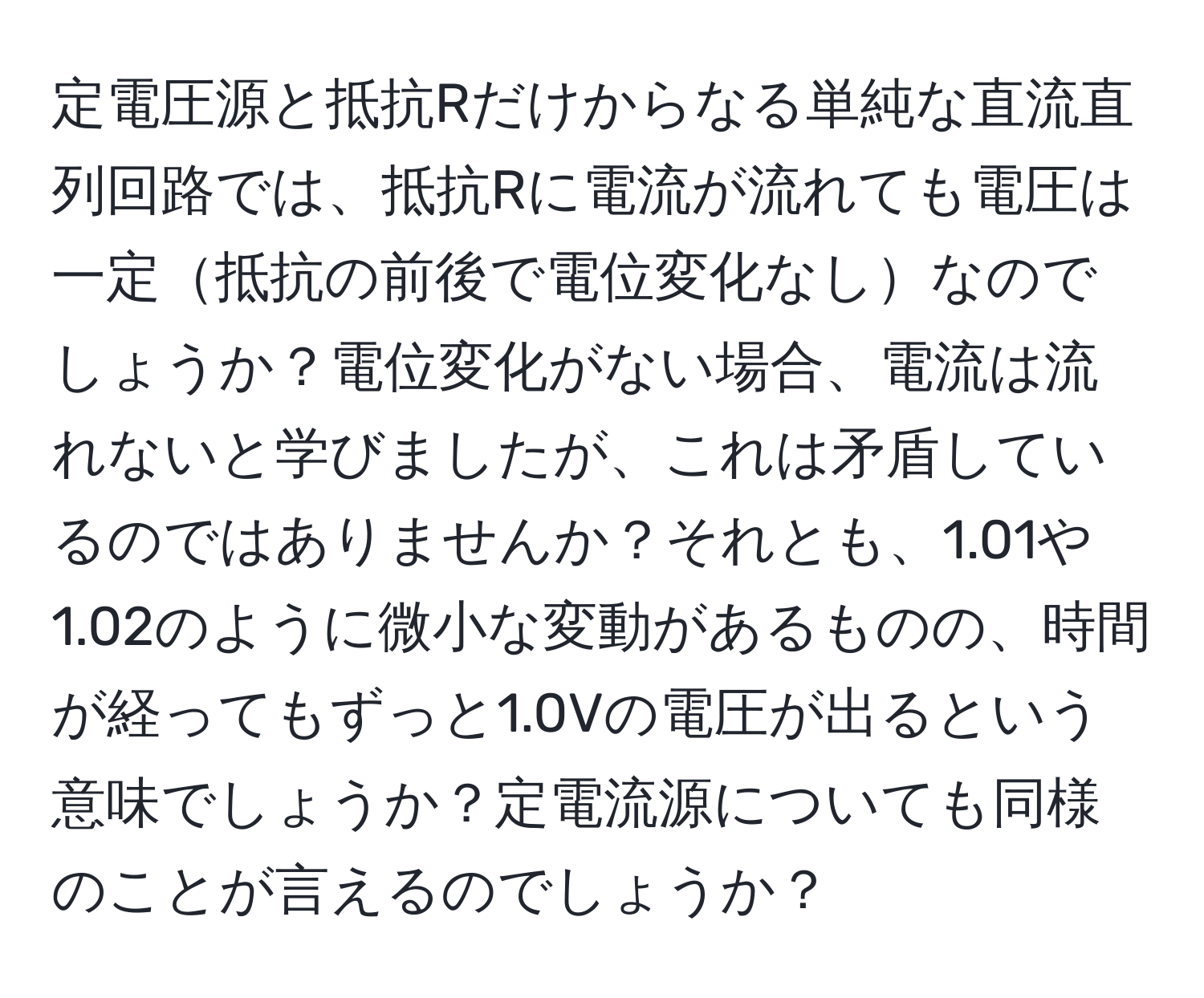 定電圧源と抵抗Rだけからなる単純な直流直列回路では、抵抗Rに電流が流れても電圧は一定抵抗の前後で電位変化なしなのでしょうか？電位変化がない場合、電流は流れないと学びましたが、これは矛盾しているのではありませんか？それとも、1.01や1.02のように微小な変動があるものの、時間が経ってもずっと1.0Vの電圧が出るという意味でしょうか？定電流源についても同様のことが言えるのでしょうか？