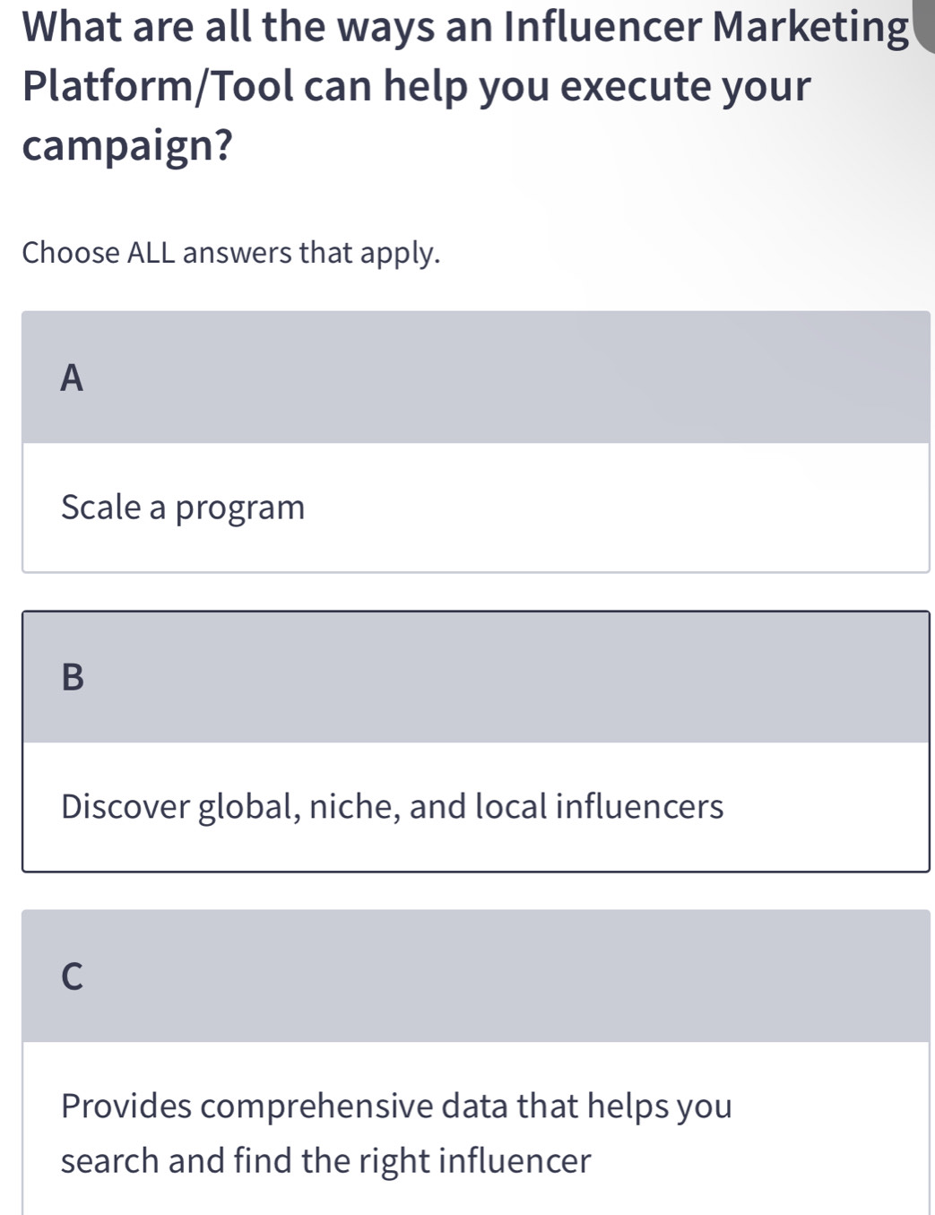 What are all the ways an Influencer Marketing
Platform/Tool can help you execute your
campaign?
Choose ALL answers that apply.
A
Scale a program
B
Discover global, niche, and local influencers
C
Provides comprehensive data that helps you
search and find the right influencer