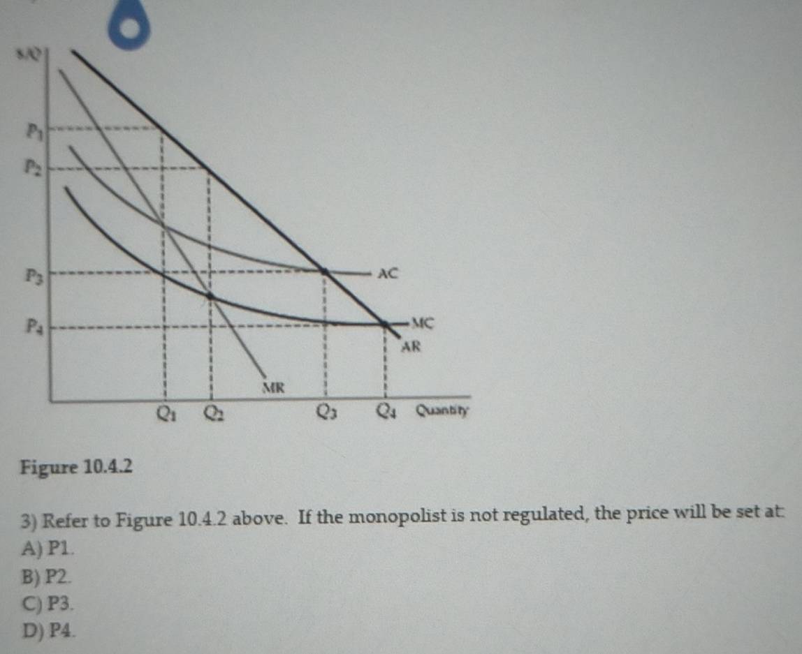 s/ |
P_1
P_2
P_3
AC
P_4
MC
AR
MR
Q_3 Q_4
Q_1 Q_2 Quantity
Figure 10.4.2
3) Refer to Figure 10.4.2 above. If the monopolist is not regulated, the price will be set at:
A) P1.
B) P2.
C) P3.
D) P4.