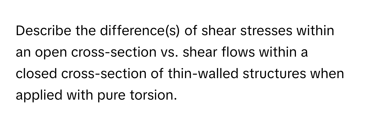 Describe the difference(s) of shear stresses within an open cross-section vs. shear flows within a closed cross-section of thin-walled structures when applied with pure torsion.