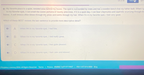 Nex
s My favonte place is a quiet, wooded area behind my house. The soot is surrounded by trees and has a wooden bench that my father built. When I
ts my lavorite spot, I can smell the sweet perfume of nearby pine trees. If it is a quiet day. I can hear chipmunks and squirrels scurrying through th
leaves. A soft breaze often blows through the pines and swirls through my hair. When I'm in my favorite spot, I feel very good.
Which of these BEST revises the last sentence to provide more descriptive delail?
A When I'm in my favorite spot, I feel fine.
B. When Im in my favorite spot, I feel really great
C When I'm in my favorite spot; I feel quike pleased.
When I'm in my favorite spot, I feel calm and relaxed.
Progress Leaming 2026 All lights Reserved Terms | Privacy PHONE 1-877-377-9537 | FAX 1-877-816-0888 Blog