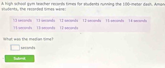 A high school gym teacher records times for students running the 100-meter dash. Amon 
students, the recorded times were:
13 seconds 13 seconds 12 seconds 12 seconds 15 seconds 14 seconds
15 seconds 13 seconds 12 seconds
What was the median time?
□ seconds
Submit